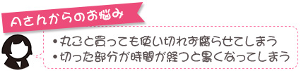 Aさんからのお悩み。丸ごと買っても使い切れず腐らせてしまう、切った部分が時間が経つと黒くなってしまう