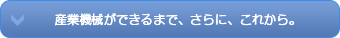 産業機械ができるまで、さらに、これから。