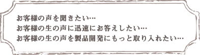 お客様の声を聞きたい・・・お客様の生の声に迅速にお答えしたい・・・お客様の生の声を製品開発にもっと取り入れたい・・・